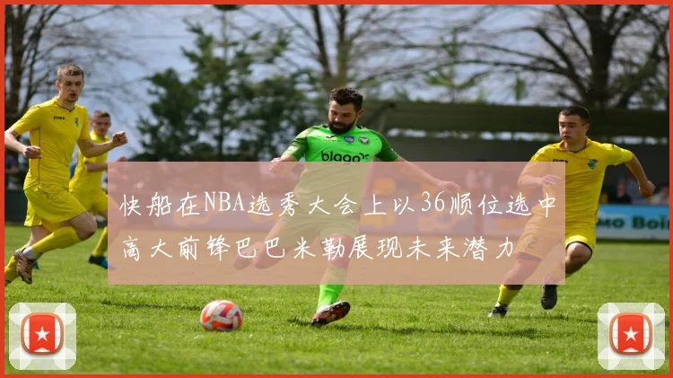 快船在NBA选秀大会上以36顺位选中高大前锋巴巴米勒展现未来潜力