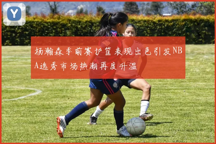 杨瀚森季前赛护筐表现出色引发NBA选秀市场热潮再度升温