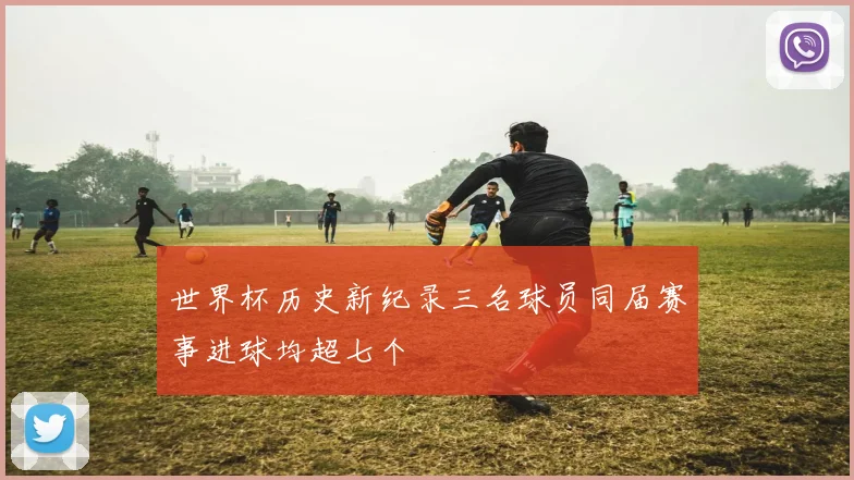 世界杯历史新纪录三名球员同届赛事进球均超七个
