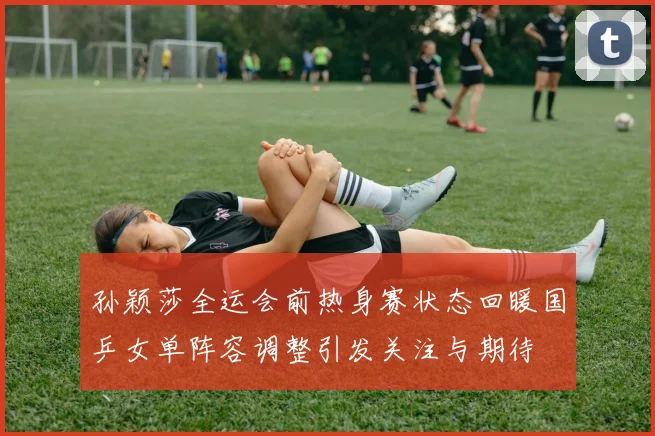 孙颖莎全运会前热身赛状态回暖国乒女单阵容调整引发关注与期待