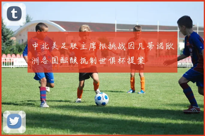 中北美足联主席拟挑战因凡蒂诺欧洲各国酝酿抵制世俱杯提案