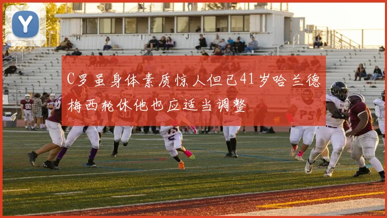 C罗虽身体素质惊人但已41岁哈兰德梅西轮休他也应适当调整