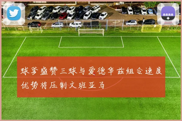 球爹盛赞三球与爱德华兹组合速度优势将压制文班亚马