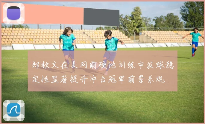 郑钦文在美网前硬地训练中发球稳定性显著提升冲击冠军前景乐观